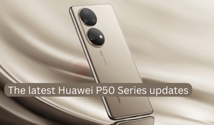 The latest Huawei P50 Series updates